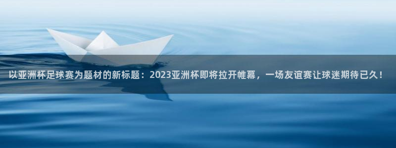足球世界杯时间:以亚洲杯足球赛为题材的新标题:2023亚洲杯即将拉开帷幕,一场友谊赛让球迷期待已久!