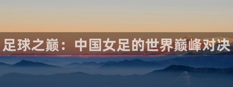 世界杯 直播：足球之巅：中国女足的世界巅峰对决